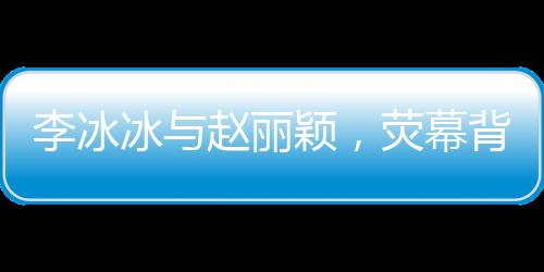 李冰冰與趙麗穎，熒幕背后的姐妹情深