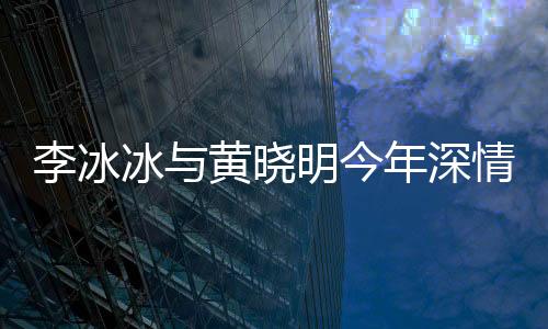 李冰冰與黃曉明今年深情交流，捂嘴背后的故事