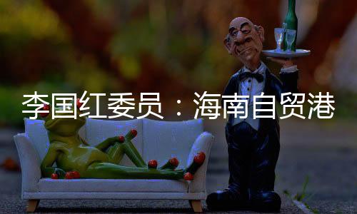 李國(guó)紅委員：海南自貿(mào)港封關(guān)之年話開(kāi)放