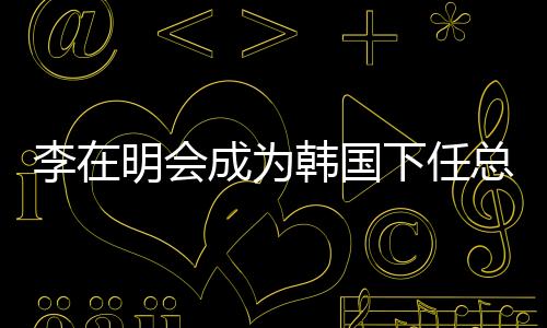 李在明會成為韓國下任總統(tǒng)嗎？