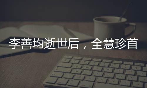 李善均逝世后，全慧珍首次公開亮相，深情緬懷與前行之力