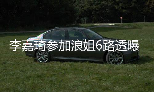 李嘉琦參加浪姐6路透曝光，瘦好多引熱議——堅持夢想的力量