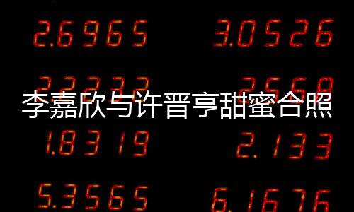 李嘉欣與許晉亨甜蜜合照秀恩愛，二人世界引發(fā)網(wǎng)友熱議