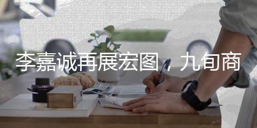 李嘉誠再展宏圖，九旬商界的傳奇新動作