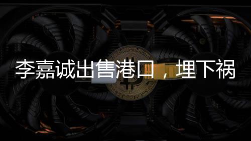 李嘉誠(chéng)出售港口，埋下禍根，或是另一角度看業(yè)務(wù)的重新配置？