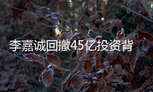 李嘉誠回撤45億投資背后的戰(zhàn)略調(diào)整與市場觀察