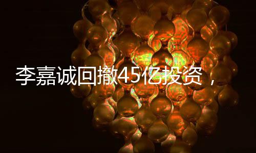 李嘉誠(chéng)回撤45億投資，商界巨頭重新評(píng)估市場(chǎng)布局