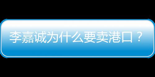 李嘉誠(chéng)為什么要賣港口？深度解析其背后的商業(yè)邏輯與考量