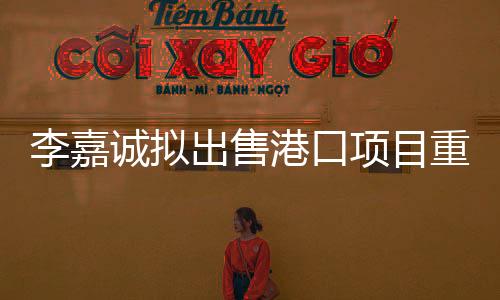 李嘉誠(chéng)擬出售港口項(xiàng)目重要性解析