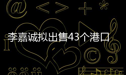 李嘉誠(chéng)擬出售43個(gè)港口，港口業(yè)務(wù)大動(dòng)作引起業(yè)內(nèi)關(guān)注