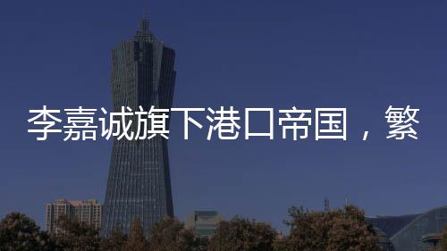 李嘉誠(chéng)旗下港口帝國(guó)，繁榮的港口業(yè)務(wù)與持續(xù)增長(zhǎng)的收入