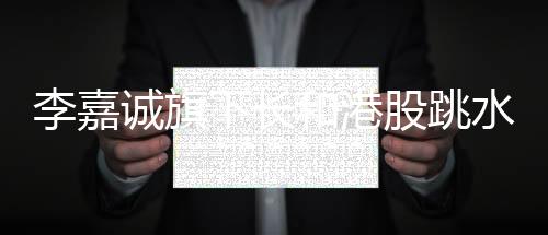 李嘉誠(chéng)旗下長(zhǎng)和港股跳水，市場(chǎng)波動(dòng)下的商業(yè)洞察