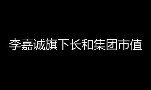 李嘉誠旗下長和集團(tuán)市值大幅縮水，引發(fā)市場關(guān)注