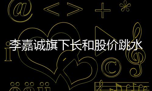 李嘉誠(chéng)旗下長(zhǎng)和股價(jià)跳水，市場(chǎng)熱議背后原因及未來(lái)展望