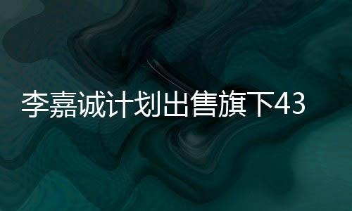 李嘉誠(chéng)計(jì)劃出售旗下43個(gè)港口，商界矚目的大規(guī)模資產(chǎn)重組