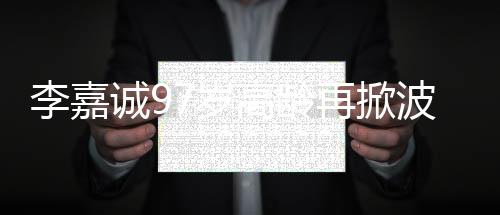 李嘉誠97歲高齡再掀波瀾，商界傳奇的新動作