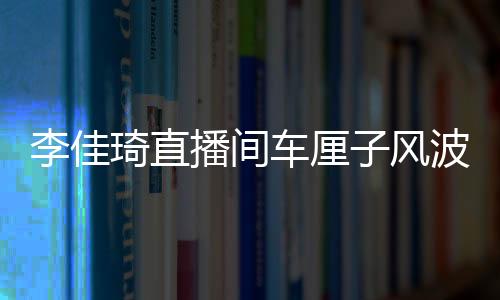 李佳琦直播間車?yán)遄语L(fēng)波，網(wǎng)紅帶貨遭遇翻車事件