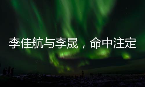 李佳航與李晟，命中注定的鐘情之旅