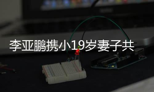李亞鵬攜小19歲妻子共度四川春節(jié)之旅