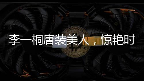 李一桐唐裝美人，驚艷時光，傳統(tǒng)魅力無限擴散