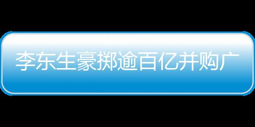 李東生豪擲逾百億并購(gòu)廣州兩座工廠，推動(dòng)產(chǎn)業(yè)整合升級(jí)