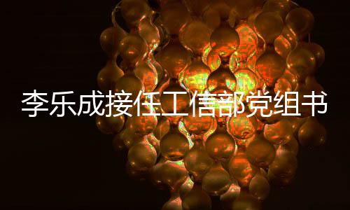 李樂成接任工信部黨組書記，金壯龍卸任