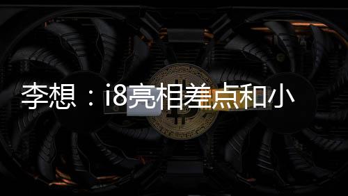 李想：i8亮相差點(diǎn)和小米撞期，和小米溝通后我們選擇“讓路”