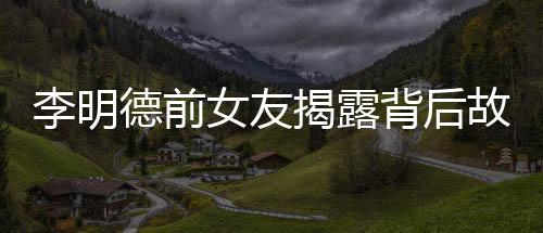 李明德前女友揭露背后故事，不只是催我時的倒數(shù)