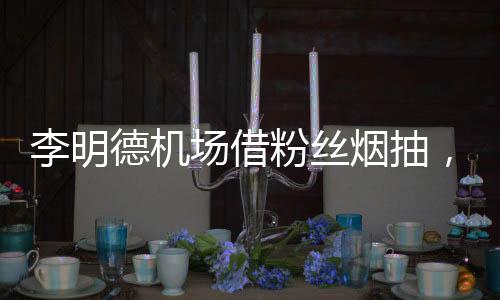 李明德機場借粉絲煙抽，星光之下的溫馨互動