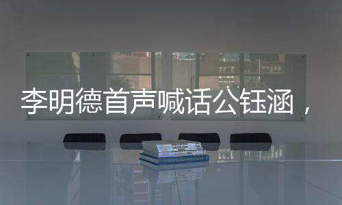 李明德首聲喊話公鈺涵，引領(lǐng)全新篇章，揭開新的篇章篇章一、介紹李明德與公鈺涵的背景及關(guān)系