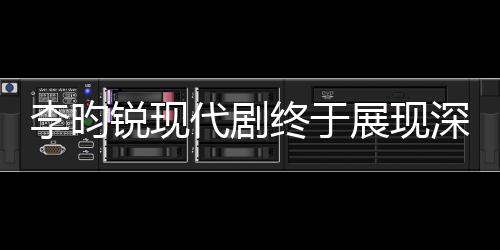 李昀銳現(xiàn)代劇終于展現(xiàn)深情母愛，從孤獨少年到溫情暖男的蛻變