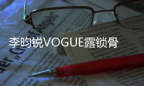 李昀銳VOGUE露鎖骨大片——時(shí)尚魅力的完美詮釋