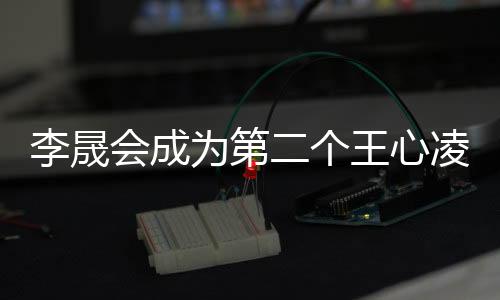 李晟會(huì)成為第二個(gè)王心凌嗎？娛樂焦點(diǎn)深度剖析
