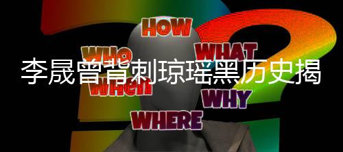 李晟曾背刺瓊瑤黑歷史揭秘，過往事件引發(fā)網(wǎng)友熱議