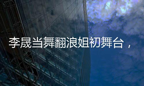 李晟當(dāng)舞翻浪姐初舞臺(tái)，人氣斷層獨(dú)占鰲頭