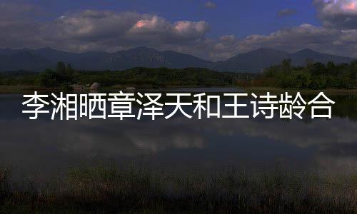 李湘曬章澤天和王詩齡合照引發(fā)網友熱議