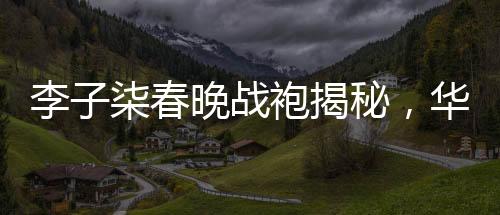 李子柒春晚戰(zhàn)袍揭秘，華美背后的故事