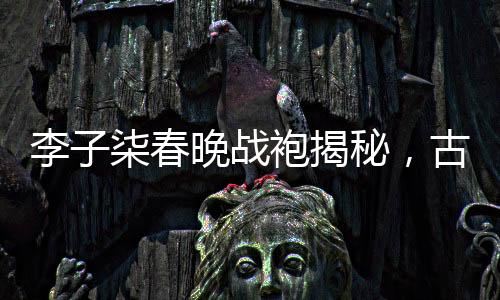 李子柒春晚戰(zhàn)袍揭秘，古典與現(xiàn)代的完美融合