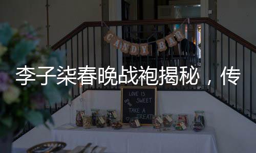 李子柒春晚戰(zhàn)袍揭秘，傳統(tǒng)與現(xiàn)代交融的華美篇章