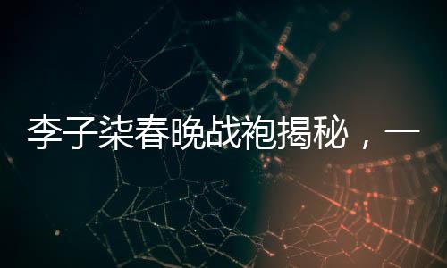李子柒春晚戰(zhàn)袍揭秘，一場(chǎng)關(guān)于傳統(tǒng)文化與現(xiàn)代審美的碰撞