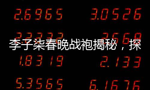 李子柒春晚戰(zhàn)袍揭秘，探尋東方美學(xué)的神秘面紗
