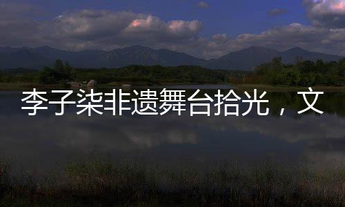李子柒非遺舞臺拾光，文化與美食的璀璨交融