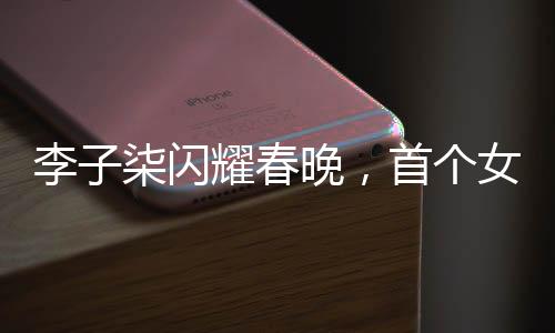 李子柒閃耀春晚，首個女生鏡頭詮釋傳統(tǒng)文化魅力