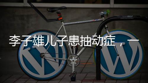 李子雄兒子患抽動癥，一位父親的深切關(guān)注與探索之路