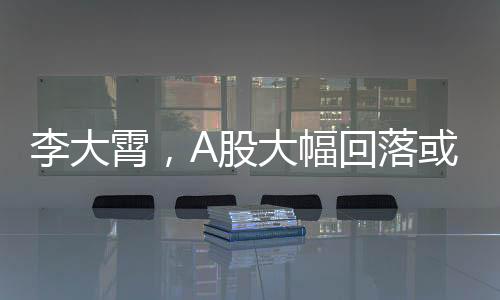 李大霄，A股大幅回落或是下蹲，市場(chǎng)趨勢(shì)分析