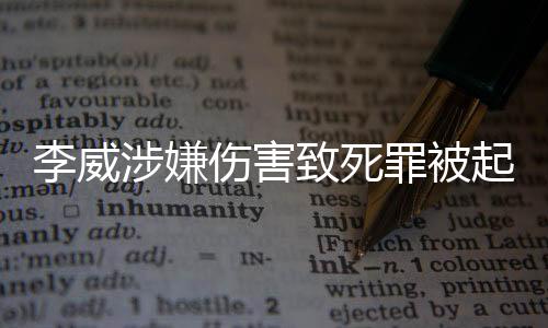 李威涉嫌傷害致死罪被起訴，全面揭示案件背景與進(jìn)展