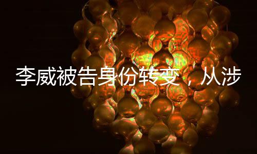 李威被告身份轉(zhuǎn)變，從涉案人員到污點(diǎn)證人的揭秘