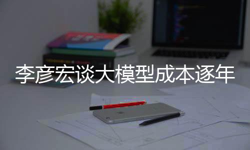 李彥宏談大模型成本逐年遞減，下降幅度驚人達(dá)每年降低九成——推動科技創(chuàng)新發(fā)展動向解讀