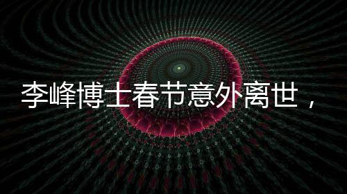 李峰博士春節(jié)意外離世，享年僅48歲，引發(fā)社會(huì)廣泛哀悼