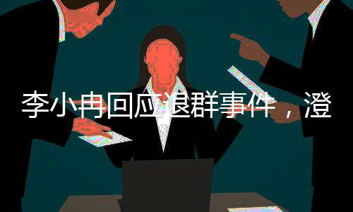 李小冉回應(yīng)退群事件，澄清誤解與未來展望